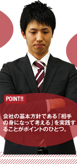 【POINT】会社の基本方針である「相手の身になって考える」を実践することがポイントのひとつ。